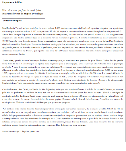 Cuadro de texto: Pequenos e Falidos
Febre de emancipações cria municípios
Incapazes de viver da própria arrecadação
_____________________________________
Consuelo Dieguez
Brasilândia do Tocantins é um município de pouco mais de 1.000 habitantes no norte do Estado. O lugarejo é tão pobre que a prefeitura não consegue arrecadar mais de 1.000 reais por ano. Ali não há hospital e os estabelecimentos comerciais registrados não passam de 25. Apesar dessa situação de penúria, a Prefeitura de Brasilândia torra por ano, 330.000 reais só com pessoal. Outros 423.000 são gastos com despesas que vão desde a conta de água até o cafezinho para os funcionários públicos. A câmara de vereadores da cidade consome outros 103.000 reais. Se fosse depender apenas de sua arrecadação, a cidade não teria dinheiro para bancar sequer a conta de luz. Mas Brasilândia dispõe de uma tábua de salvação. Trata-se do Fundo de participação dos Municípios, um bolo de recursos dos governos federais e estaduais que, por lei, tem de ser dividido entre todas as prefeituras, com base na população. Nos últimos dez anos, esse fundo viabilizou a criação de centenas de municípios no Brasil. O que espanta é que cerca de 1.000 dessas novas cidadezinhas não tem a mínima condição de se sustentar sem os recursos do fundo.
Desde 1988, quando a nova Constituição facilitou as emancipações, os municípios não pararam de gerar filhotes. Todos de olho grande numa fatia de bolo. A constituição faz apenas duas exigências para a emancipação. Uma é que haja um plebiscito entre a população envolvida. A outra é que seja produzido um estudo de viabilidade. O problema é que esses estudos não se apegam a parâmetros financeiros sólidos. A pressão política dos mandachuvas locais fala mais alto. É por isso que o número de municípios saltou de 3.900 para os atuais 5.507, a grande maioria com menos de 10.000 mil habitantes e arrecadação média anual inferior a 20.000 reais. É o caso de Oliveira de Fátima no Tocantins. O vilarejo foi alçado à condição de cidade em 1997, apesar de Ter apenas 754 habitantes. “Os estados deveriam Ter mais cuidado ao autorizar a criação de municípios”, admite Jamil Reston, superintendente do Instituto Brasileiro de administração Municipal, ibam. “Mas boa parte dos exageros ocorre porque municípios mãe tratam seus distritos a pão e água”.
Currais eleitorais - Em Quatis, no Estado do Rio de Janeiro, a situação não é muito diferente. A cidade, de 11.900 habitantes, vê escorrer pelo ralo da prefeitura 3,5 milhões de reais por ano. Só o funcionalismo consome quase dois terços do total. Elevada à condição de município no início da década, Quatis pouco conseguiu atrair para seu desenvolvimento . Os empregos são garantidos na vizinha Porto real - este, sim, um caso de sucesso dentro da febre das emancipações. Desmembrada de Resende há tr6es anos, Porto Real tem dentro do município uma fábrica de caminhões da Volkswagen que garante seu progresso.
“Os políticos estão tirando dinheiro dos municípios viáveis apenas para criar currais eleitorais”, diz o senador Geraldo Althoff, do PFL de santa Catarina, autor de um projeto de emenda constitucional que estabelece critérios mínimos para que um distrito seja transformado em cidade. Pela proposta do senador, o distrito só poderá ser emancipado se comprovar que responde por, no mínimo, 10% da receita e abriga o correspondente a 40% dos moradores do município mãe. O que complica nas emancipações é que o bolo de recursos da União e dos Estados a ser dividido com os municípios continua do mesmo tamanho, mas as despesas duplicam. Cada novo município tem de criar uma prefeitura, um secretariado e mais uma câmara de vereadores. Haja dinheiro para tanta gastança.
Fonte: Revista Veja. 7 de julho,1999 : 124